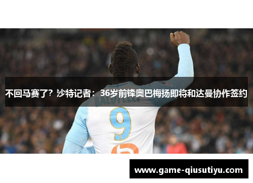 不回马赛了？沙特记者：36岁前锋奥巴梅扬即将和达曼协作签约