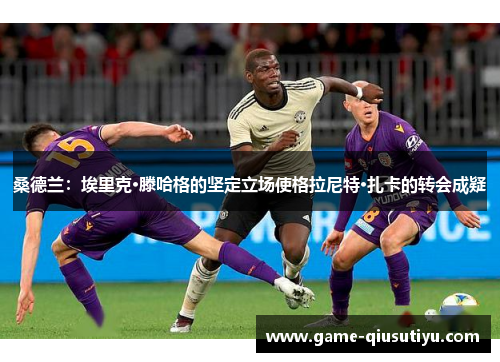 桑德兰：埃里克·滕哈格的坚定立场使格拉尼特·扎卡的转会成疑